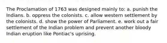 The Proclamation of 1763 was designed mainly to: a. punish the Indians. b. oppress the colonists. c. allow western settlement by the colonists. d. show the power of Parliament. e. work out a fair settlement of the Indian problem and prevent another bloody Indian eruption like Pontiac's uprising.