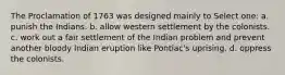 The Proclamation of 1763 was designed mainly to Select one: a. punish the Indians. b. allow western settlement by the colonists. c. work out a fair settlement of the Indian problem and prevent another bloody Indian eruption like Pontiac's uprising. d. oppress the colonists.