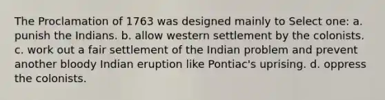 The Proclamation of 1763 was designed mainly to Select one: a. punish the Indians. b. allow western settlement by the colonists. c. work out a fair settlement of the Indian problem and prevent another bloody Indian eruption like Pontiac's uprising. d. oppress the colonists.