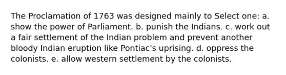 The Proclamation of 1763 was designed mainly to Select one: a. show the power of Parliament. b. punish the Indians. c. work out a fair settlement of the Indian problem and prevent another bloody Indian eruption like Pontiac's uprising. d. oppress the colonists. e. allow western settlement by the colonists.