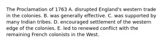 The Proclamation of 1763 A. disrupted England's western trade in the colonies. B. was generally effective. C. was supported by many Indian tribes. D. encouraged settlement of the western edge of the colonies. E. led to renewed conflict with the remaining French colonists in the West.