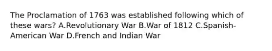 The Proclamation of 1763 was established following which of these wars? A.Revolutionary War B.War of 1812 C.Spanish-American War D.French and Indian War