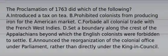 The Proclamation of 1763 did which of the following? A.Introduced a tax on tea. B.Prohibited colonists from producing iron for the American market. C.Forbade all colonial trade with the French West Indies. D.Set a boundary along the crest of the Appalachians beyond which the English colonists were forbidden to settle. E.Announced the reorganization of the colonial office under Parliament, rather than directly under the King-in-Council.