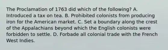 The Proclamation of 1763 did which of the following? A. Introduced a tax on tea. B. Prohibited colonists from producing iron for the American market. C. Set a boundary along the crest of the Appalachians beyond which the English colonists were forbidden to settle. D. Forbade all colonial trade with the French West Indies.