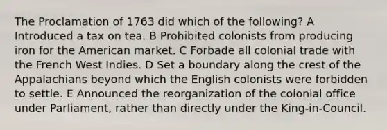 The Proclamation of 1763 did which of the following? A Introduced a tax on tea. B Prohibited colonists from producing iron for the American market. C Forbade all colonial trade with the French West Indies. D Set a boundary along the crest of the Appalachians beyond which the English colonists were forbidden to settle. E Announced the reorganization of the colonial office under Parliament, rather than directly under the King-in-Council.