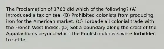 The Proclamation of 1763 did which of the following? (A) Introduced a tax on tea. (B) Prohibited colonists from producing iron for the American market. (C) Forbade all colonial trade with the French West Indies. (D) Set a boundary along the crest of the Appalachians beyond which the English colonists were forbidden to settle.