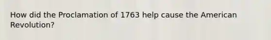 How did the Proclamation of 1763 help cause the American Revolution?