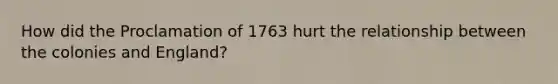 How did the Proclamation of 1763 hurt the relationship between the colonies and England?