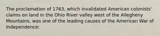 The proclamation of 1763, which invalidated American colonists' claims on land in the Ohio River valley west of the Allegheny Mountains, was one of the leading causes of the American War of Independence: