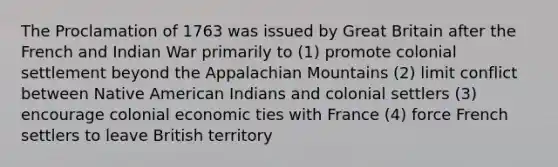 The Proclamation of 1763 was issued by Great Britain after the French and Indian War primarily to (1) promote colonial settlement beyond the Appalachian Mountains (2) limit conflict between Native American Indians and colonial settlers (3) encourage colonial economic ties with France (4) force French settlers to leave British territory