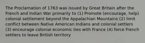 The Proclamation of 1763 was issued by Great Britain after the French and Indian War primarily to (1) Promote (encourage, help) colonial settlement beyond the Appalachian Mountains (2) limit conflict between Native American Indians and colonial settlers (3) encourage colonial economic ties with France (4) force French settlers to leave British territory