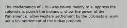 The Proclamation of 1763 was issued mainly to a. oppress the colonists b. punish the Indians c. show the power of the Parliament d. allow western settlement by the colonists e. work out a fair settlement of the Indian problem