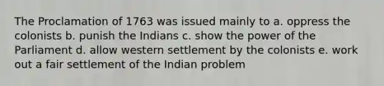 The Proclamation of 1763 was issued mainly to a. oppress the colonists b. punish the Indians c. show the power of the Parliament d. allow western settlement by the colonists e. work out a fair settlement of the Indian problem