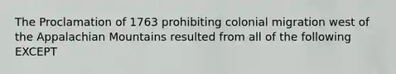 The Proclamation of 1763 prohibiting colonial migration west of the Appalachian Mountains resulted from all of the following EXCEPT