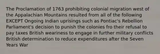 The Proclamation of 1763 prohibiting colonial migration west of the Appalachian Mountains resulted from all of the following EXCEPT Ongoing Indian uprisings such as Pontiac's Rebellion Parliament's decision to punish the colonies fro their refusal to pay taxes British weariness to engage in further military conflicts British determination to reduce expenditures after the Seven Years War