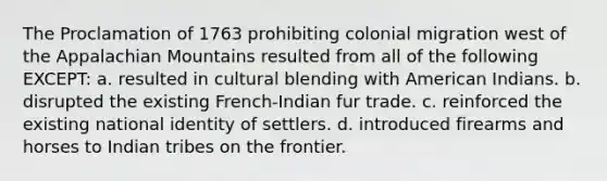 The Proclamation of 1763 prohibiting colonial migration west of the Appalachian Mountains resulted from all of the following EXCEPT: a. resulted in cultural blending with American Indians. b. disrupted the existing French-Indian fur trade. c. reinforced the existing national identity of settlers. d. introduced firearms and horses to Indian tribes on the frontier.