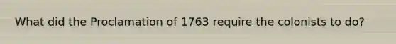 What did the Proclamation of 1763 require the colonists to do?