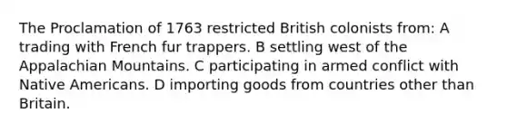 The Proclamation of 1763 restricted British colonists from: A trading with French fur trappers. B settling west of the Appalachian Mountains. C participating in armed conflict with Native Americans. D importing goods from countries other than Britain.