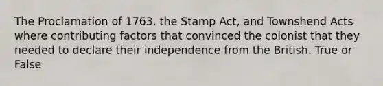 The Proclamation of 1763, the Stamp Act, and Townshend Acts where contributing factors that convinced the colonist that they needed to declare their independence from the British. True or False