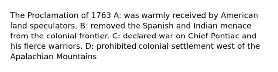 The Proclamation of 1763 A: was warmly received by American land speculators. B: removed the Spanish and Indian menace from the colonial frontier. C: declared war on Chief Pontiac and his fierce warriors. D: prohibited colonial settlement west of the Apalachian Mountains