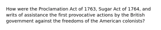 How were the Proclamation Act of 1763, Sugar Act of 1764, and writs of assistance the first provocative actions by the British government against the freedoms of the American colonists?