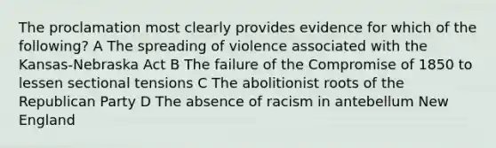 The proclamation most clearly provides evidence for which of the following? A The spreading of violence associated with the Kansas-Nebraska Act B The failure of the Compromise of 1850 to lessen sectional tensions C The abolitionist roots of the Republican Party D The absence of racism in antebellum New England