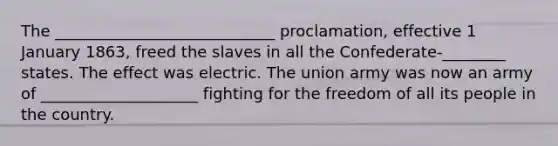 The ____________________________ proclamation, effective 1 January 1863, freed the slaves in all the Confederate-________ states. The effect was electric. The union army was now an army of ____________________ fighting for the freedom of all its people in the country.