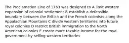 The Proclamation Line of 1763 was designed to A limit western expansion of colonial settlement B establish a defensible boundary between the British and the French colonists along the Appalachian Mountains C divide western territories into future royal colonies D restrict British immigration to the North American colonies E create more taxable income for the royal government by selling western territories