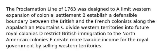 The Proclamation Line of 1763 was designed to A limit western expansion of colonial settlement B establish a defensible boundary between the British and the French colonists along the Appalachian Mountains C divide western territories into future royal colonies D restrict British immigration to the North American colonies E create more taxable income for the royal government by selling western territories