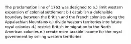 The proclamation line of 1763 was designed to a.) limit western expansion of colonial settlement b.) establish a defensible boundary between the British and the French colonists along the Appalachian Mountains c.) divide western territories into future royal colonies d.) restrict British immigration to the North American colonies e.) create more taxable income for the royal government by selling western territories