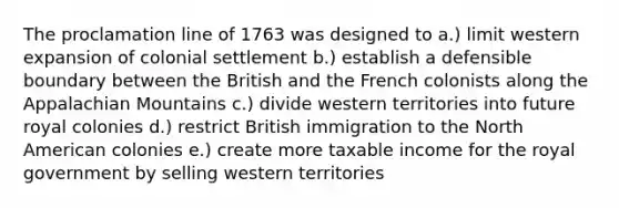 The proclamation line of 1763 was designed to a.) limit western expansion of colonial settlement b.) establish a defensible boundary between the British and the French colonists along the Appalachian Mountains c.) divide western territories into future royal colonies d.) restrict British immigration to the North American colonies e.) create more taxable income for the royal government by selling western territories