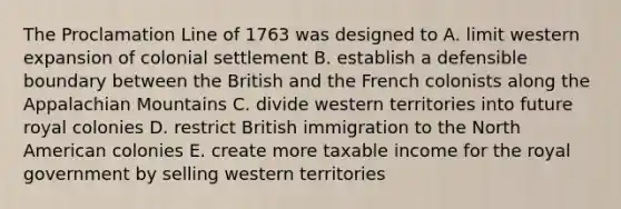 The Proclamation Line of 1763 was designed to A. limit western expansion of colonial settlement B. establish a defensible boundary between the British and the French colonists along the Appalachian Mountains C. divide western territories into future royal colonies D. restrict British immigration to the North American colonies E. create more taxable income for the royal government by selling western territories