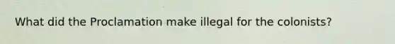 What did the Proclamation make illegal for the colonists?