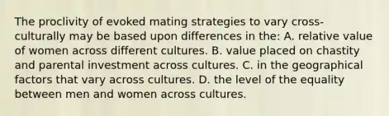 The proclivity of evoked mating strategies to vary cross-culturally may be based upon differences in the: A. relative value of women across different cultures. B. value placed on chastity and parental investment across cultures. C. in the geographical factors that vary across cultures. D. the level of the equality between men and women across cultures.