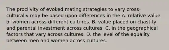 The proclivity of evoked mating strategies to vary cross-culturally may be based upon differences in the A. relative value of women across different cultures. B. value placed on chastity and parental investment across cultures. C. in the geographical factors that vary across cultures. D. the level of the equality between men and women across cultures.