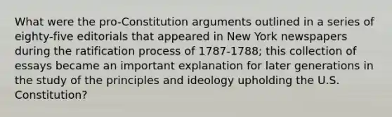 What were the pro-Constitution arguments outlined in a series of eighty-five editorials that appeared in New York newspapers during the ratification process of 1787-1788; this collection of essays became an important explanation for later generations in the study of the principles and ideology upholding the U.S. Constitution?