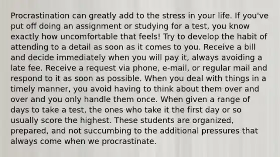 Procrastination can greatly add to the stress in your life. If you've put off doing an assignment or studying for a test, you know exactly how uncomfortable that feels! Try to develop the habit of attending to a detail as soon as it comes to you. Receive a bill and decide immediately when you will pay it, always avoiding a late fee. Receive a request via phone, e-mail, or regular mail and respond to it as soon as possible. When you deal with things in a timely manner, you avoid having to think about them over and over and you only handle them once. When given a range of days to take a test, the ones who take it the first day or so usually score the highest. These students are organized, prepared, and not succumbing to the additional pressures that always come when we procrastinate.