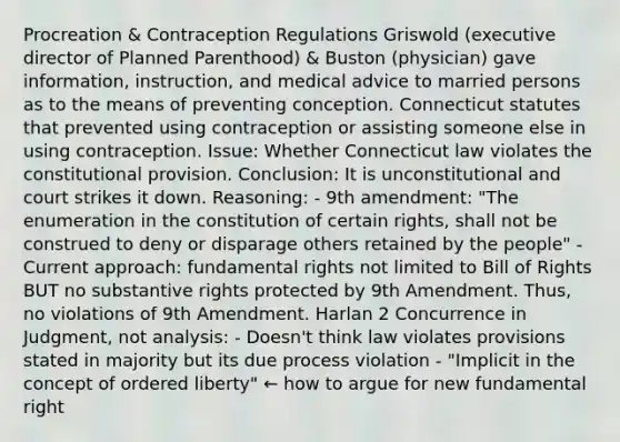 Procreation & Contraception Regulations Griswold (executive director of Planned Parenthood) & Buston (physician) gave information, instruction, and medical advice to married persons as to the means of preventing conception. Connecticut statutes that prevented using contraception or assisting someone else in using contraception. Issue: Whether Connecticut law violates the constitutional provision. Conclusion: It is unconstitutional and court strikes it down. Reasoning: - 9th amendment: "The enumeration in the constitution of certain rights, shall not be construed to deny or disparage others retained by the people" - Current approach: fundamental rights not limited to Bill of Rights BUT no substantive rights protected by 9th Amendment. Thus, no violations of 9th Amendment. Harlan 2 Concurrence in Judgment, not analysis: - Doesn't think law violates provisions stated in majority but its due process violation - "Implicit in the concept of ordered liberty" ← how to argue for new fundamental right