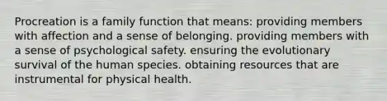 Procreation is a family function that means: providing members with affection and a sense of belonging. providing members with a sense of psychological safety. ensuring the evolutionary survival of the human species. obtaining resources that are instrumental for physical health.