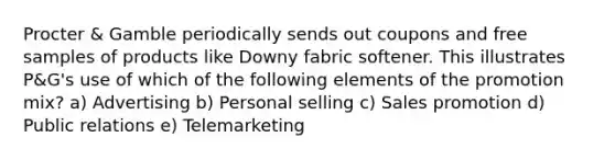 Procter & Gamble periodically sends out coupons and free samples of products like Downy fabric softener. This illustrates P&G's use of which of the following elements of the promotion mix? a) Advertising b) Personal selling c) Sales promotion d) Public relations e) Telemarketing