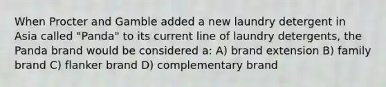 When Procter and Gamble added a new laundry detergent in Asia called "Panda" to its current line of laundry detergents, the Panda brand would be considered a: A) brand extension B) family brand C) flanker brand D) complementary brand