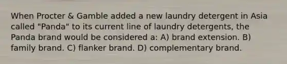 When Procter & Gamble added a new laundry detergent in Asia called "Panda" to its current line of laundry detergents, the Panda brand would be considered a: A) brand extension. B) family brand. C) flanker brand. D) complementary brand.