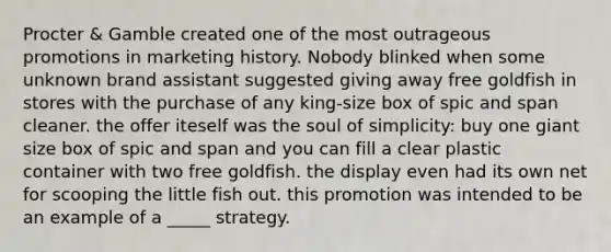 Procter & Gamble created one of the most outrageous promotions in marketing history. Nobody blinked when some unknown brand assistant suggested giving away free goldfish in stores with the purchase of any king-size box of spic and span cleaner. the offer iteself was the soul of simplicity: buy one giant size box of spic and span and you can fill a clear plastic container with two free goldfish. the display even had its own net for scooping the little fish out. this promotion was intended to be an example of a _____ strategy.