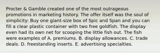 Procter & Gamble created one of the most outrageous promotions in marketing history. The offer itself was the soul of simplicity: Buy one giant-size box of Spic and Span and you can fill a clear plastic container with two free goldfish. The display even had its own net for scooping the little fish out. The fish were examples of A. premiums. B. display allowances. C. trade deals. D. freestanding inserts. E. advertising specialties.