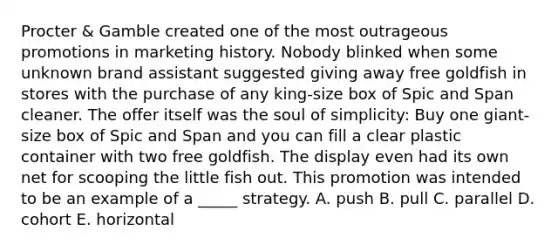 Procter & Gamble created one of the most outrageous promotions in marketing history. Nobody blinked when some unknown brand assistant suggested giving away free goldfish in stores with the purchase of any king-size box of Spic and Span cleaner. The offer itself was the soul of simplicity: Buy one giant-size box of Spic and Span and you can fill a clear plastic container with two free goldfish. The display even had its own net for scooping the little fish out. This promotion was intended to be an example of a _____ strategy. A. push B. pull C. parallel D. cohort E. horizontal