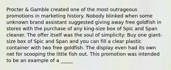 Procter & Gamble created one of the most outrageous promotions in marketing history. Nobody blinked when some unknown brand assistant suggested giving away free goldfish in stores with the purchase of any king-size box of Spic and Span cleaner. The offer itself was the soul of simplicity: Buy one giant-size box of Spic and Span and you can fill a clear plastic container with two free goldfish. The display even had its own net for scooping the little fish out. This promotion was intended to be an example of a _____