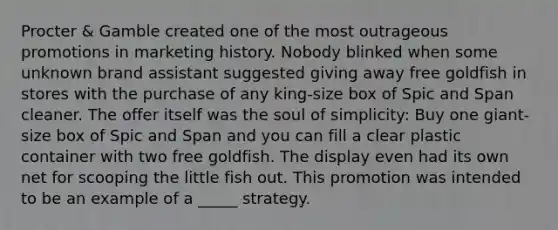 Procter & Gamble created one of the most outrageous promotions in marketing history. Nobody blinked when some unknown brand assistant suggested giving away free goldfish in stores with the purchase of any king-size box of Spic and Span cleaner. The offer itself was the soul of simplicity: Buy one giant-size box of Spic and Span and you can fill a clear plastic container with two free goldfish. The display even had its own net for scooping the little fish out. This promotion was intended to be an example of a _____ strategy.