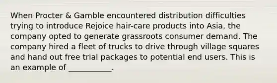 When Procter & Gamble encountered distribution difficulties trying to introduce Rejoice hair-care products into Asia, the company opted to generate grassroots consumer demand. The company hired a fleet of trucks to drive through village squares and hand out free trial packages to potential end users. This is an example of ___________.