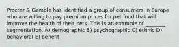 Procter & Gamble has identified a group of consumers in Europe who are willing to pay premium prices for pet food that will improve the health of their pets. This is an example of ________ segmentation. A) demographic B) psychographic C) ethnic D) behavioral E) benefit