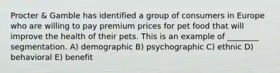 Procter & Gamble has identified a group of consumers in Europe who are willing to pay premium prices for pet food that will improve the health of their pets. This is an example of ________ segmentation. A) demographic B) psychographic C) ethnic D) behavioral E) benefit